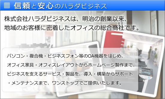 信頼と安心のハラダビジネス。株式会社ハラダビジネスは、明治の創業以来、地域のお客様に密着したオフィスの総合商社です。パソコン・複合機・ビジネスフォン等のOA機器をはじめ、オフィス家具・オフィスレイアウトからホームページ製作まで、ビジネスを支えるサービス・製品を、導入・構築からサポート・メンテナンスまで、ワンストップでご提供いたします。