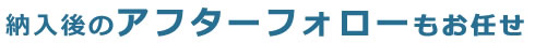 納入後のアフターフォローもお任せ